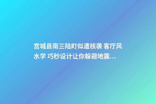 宫城县南三陆町似遭核袭 客厅风水学 巧秒设计让你躲避地震灾祸